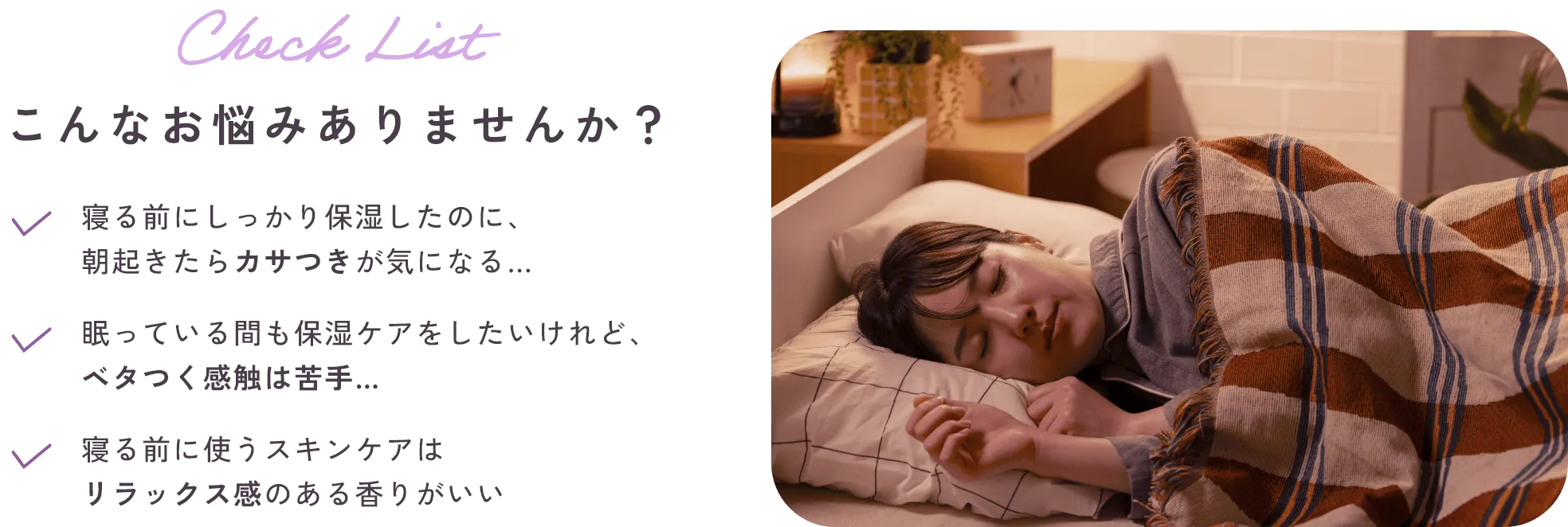Check List こんなお悩みありませんか?・寝る前にしっかり保湿したのに、朝起きたらカサつきが気になる…・眠っている間も保湿ケアをしたいけれど、ベタつく感触は苦手…・寝る前に使うスキンケアはリラックス感のある香りがいい