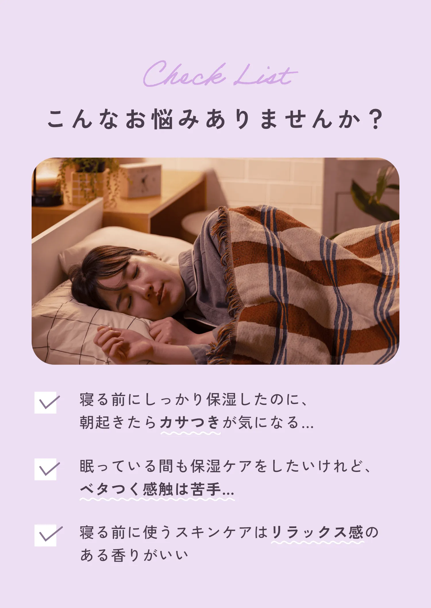 Check List こんなお悩みありませんか?・寝る前にしっかり保湿したのに、朝起きたらカサつきが気になる…・眠っている間も保湿ケアをしたいけれど、ベタつく感触は苦手…・寝る前に使うスキンケアはリラックス感のある香りがいい